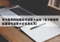 电子商务网站建设与运营小论文（电子商务网站建设与运营小论文怎么写）